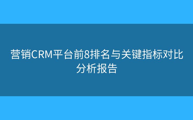 營銷CRM平臺前8排名與關(guān)鍵指標對比分析報告 營銷CRM平臺前8排名與關(guān)鍵指標對比分析報告