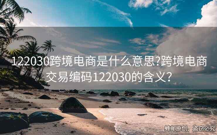 122030跨境電商是什么意思?跨境電商交易編碼122030的含義？