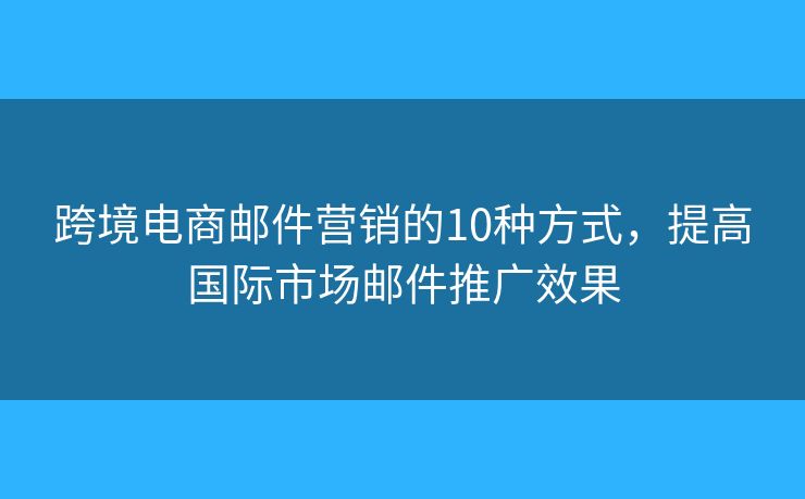 跨境電商郵件營銷的10種方式，提高國際市場郵件推廣效果